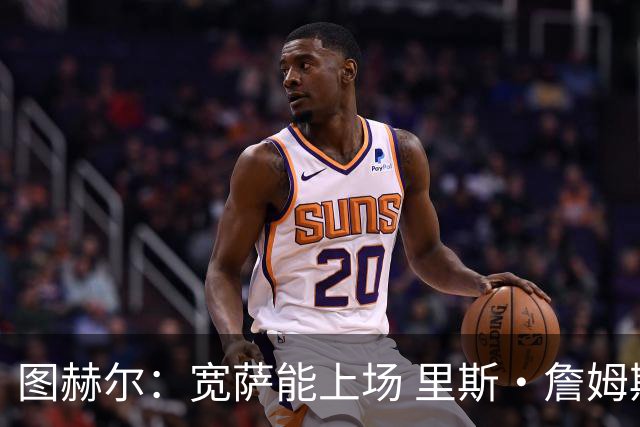 图赫尔：宽萨能上场 里斯·詹姆斯还得评估 不会吃伟哥来应对高反