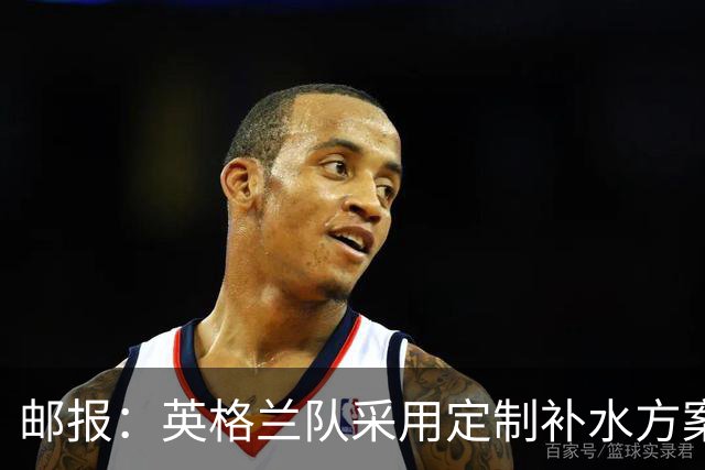 邮报：英格兰队采用定制补水方案应对高温，并为球员提供特制披萨